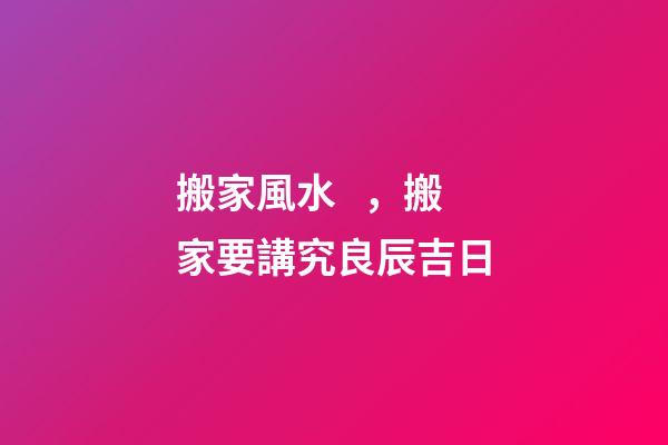 搬家風水，搬家要講究良辰吉日